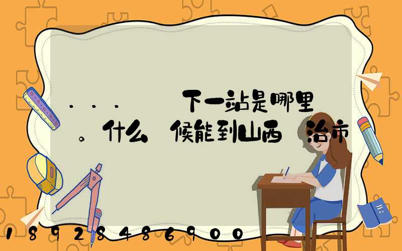 ...請問下一站是哪里。什么時候能到山西長治市